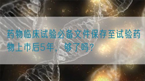 藥物臨床試驗(yàn)必備文件保存至試驗(yàn)藥物上市后5年，夠了嗎？(圖1)