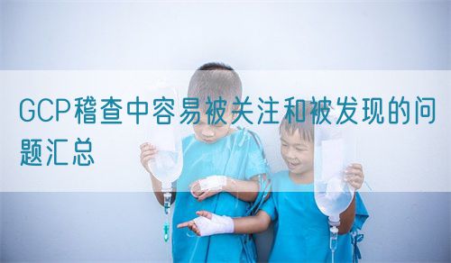 GCP稽查中容易被關(guān)注和被發(fā)現的問(wèn)題匯總(圖1)