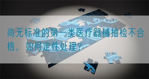 尚無(wú)標準的第一類(lèi)醫療器械抽檢不合格，如何定性處理？(圖1)