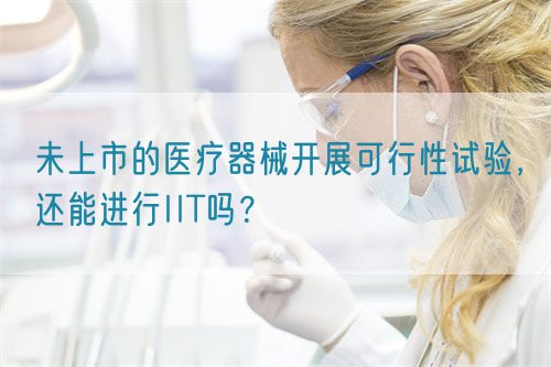 未上市的醫(yī)療器械開展可行性試驗，還能進行IIT嗎？(圖1)