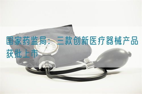 國(guó)家藥監(jiān)局：三款創(chuàng)新醫(yī)療器械產(chǎn)品獲批上市(圖1)