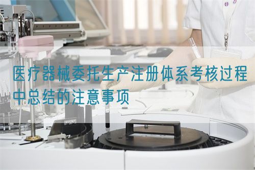 醫(yī)療器械委托生產(chǎn)注冊體系考核過程中總結(jié)的注意事項(圖1)