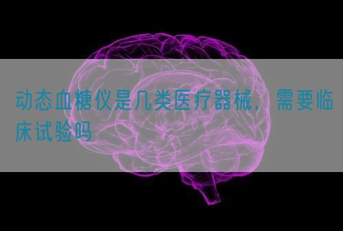 動態(tài)血糖儀是幾類醫(yī)療器械，需要臨床試驗(yàn)嗎(圖1)