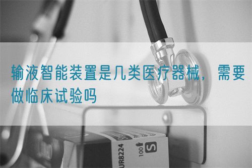 輸液智能裝置是幾類醫(yī)療器械，需要做臨床試驗嗎(圖1)