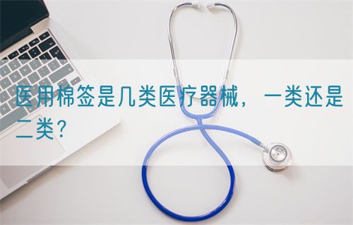 醫(yī)用棉簽是幾類醫(yī)療器械，一類還是二類？(圖1)