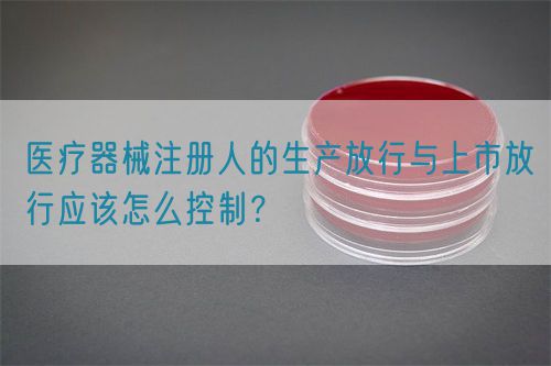 醫(yī)療器械注冊人的生產(chǎn)放行與上市放行應(yīng)該怎么控制？(圖1)