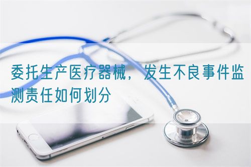委托生產(chǎn)醫(yī)療器械，發(fā)生不良事件監(jiān)測責任如何劃分(圖1)
