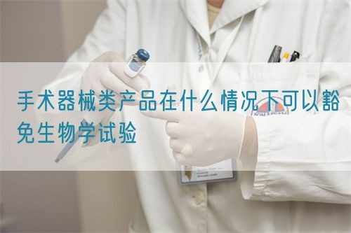 手術(shù)器械類產(chǎn)品在什么情況下可以豁免生物學(xué)試驗(圖1)