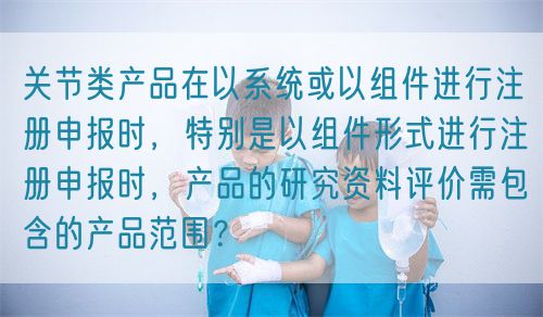 關(guān)節(jié)類產(chǎn)品在以系統(tǒng)或以組件進(jìn)行注冊(cè)申報(bào)時(shí)，特別是以組件形式進(jìn)行注冊(cè)申報(bào)時(shí)，產(chǎn)品的研究資料評(píng)價(jià)需包含的產(chǎn)品范圍？(圖1)