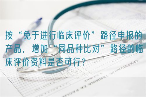 按“免于進(jìn)行臨床評價(jià)”路徑申報(bào)的產(chǎn)品，增加“同品種比對”路徑的臨床評價(jià)資料是否可行？(圖1)