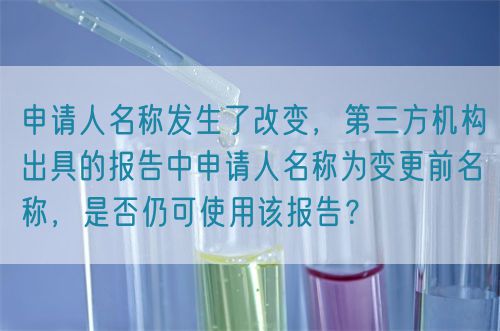 申請人名稱發(fā)生了改變，第三方機(jī)構(gòu)出具的報(bào)告中申請人名稱為變更前名稱，是否仍可使用該報(bào)告？(圖1)