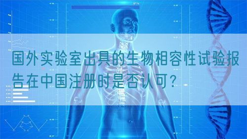 國(guó)外實(shí)驗(yàn)室出具的生物相容性試驗(yàn)報(bào)告在中國(guó)注冊(cè)時(shí)是否認(rèn)可？(圖1)