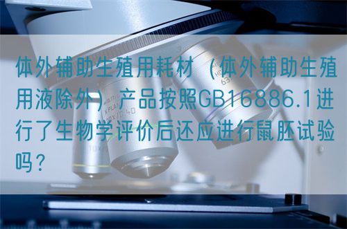 體外輔助生殖用耗材（體外輔助生殖用液除外）產(chǎn)品按照GB16886.1進行了生物學評價后還應進行鼠胚試驗嗎？(圖1)