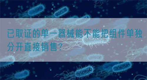 已取證的單一器械能不能把組件單獨(dú)分開直接銷售？(圖1)