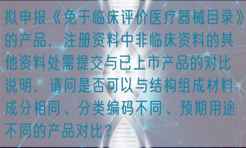 擬申報《免于臨床評價醫(yī)療器械目錄》的產(chǎn)品，注冊資料中非臨床資料的其他資料處需提交與已上市產(chǎn)品的對比說明，請問是否可以與結(jié)構(gòu)組成材料成分相同、分類編碼不同、預(yù)期用途不同的產(chǎn)品對比？(圖1)
