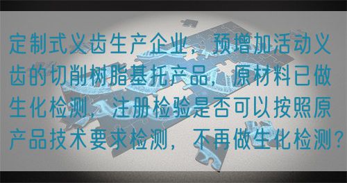 定制式義齒生產(chǎn)企業(yè)，預(yù)增加活動義齒的切削樹脂基托產(chǎn)品，原材料已做生化檢測，注冊檢驗是否可以按照原產(chǎn)品技術(shù)要求檢測，不再做生化檢測？(圖1)