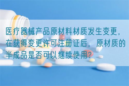 醫(yī)療器械產(chǎn)品原材料材質(zhì)發(fā)生變更，在獲得變更許可注冊(cè)證后，原材質(zhì)的半成品是否可以繼續(xù)使用？(圖1)