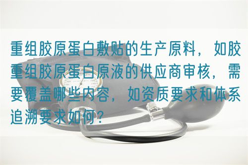 重組膠原蛋白敷貼的生產(chǎn)原料，如膠重組膠原蛋白原液的供應商審核，需要覆蓋哪些內(nèi)容，如資質(zhì)要求和體系追溯要求如何？(圖1)