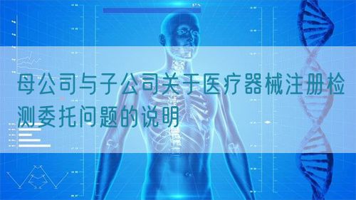 母公司與子公司關(guān)于醫(yī)療器械注冊(cè)檢測委托問題的說明(圖1)