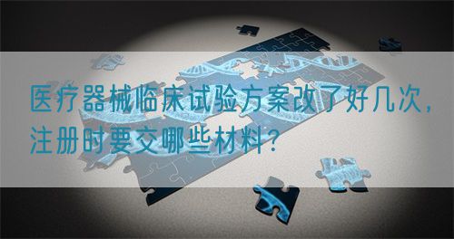 醫(yī)療器械臨床試驗方案改了好幾次，注冊時要交哪些材料？(圖1)
