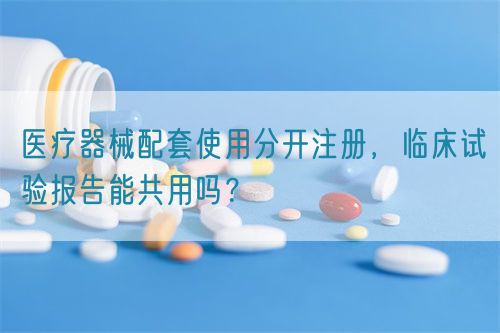醫(yī)療器械配套使用分開(kāi)注冊(cè)，臨床試驗(yàn)報(bào)告能共用嗎？(圖1)