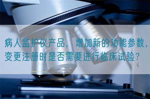 病人監(jiān)護儀產(chǎn)品，增加新的功能參數(shù)，變更注冊時是否需要進行臨床試驗？(圖1)