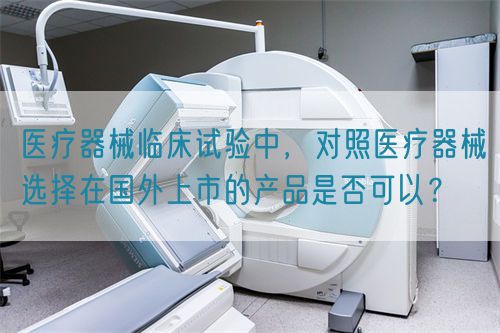 醫(yī)療器械臨床試驗(yàn)中，對(duì)照醫(yī)療器械選擇在國外上市的產(chǎn)品是否可以？(圖1)