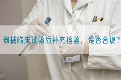 器械臨床試驗后補充檢驗，是否合規(guī)？(圖1)