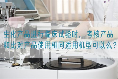 生化產(chǎn)品進(jìn)行臨床試驗(yàn)時(shí)，考核產(chǎn)品和比對(duì)產(chǎn)品使用相同適用機(jī)型可以么？(圖1)