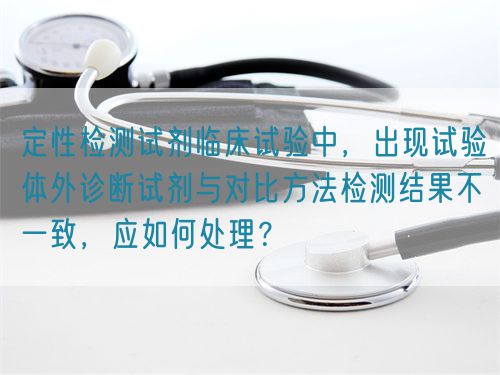 定性檢測(cè)試劑臨床試驗(yàn)中，出現(xiàn)試驗(yàn)體外診斷試劑與對(duì)比方法檢測(cè)結(jié)果不一致，應(yīng)如何處理？(圖1)
