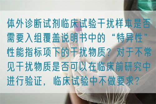 體外診斷試劑臨床試驗(yàn)干擾樣本是否需要入組覆蓋說明書中的“特異性”性能指標(biāo)項(xiàng)下的干擾物質(zhì)？對(duì)于不常見干擾物質(zhì)是否可以在臨床前研究中進(jìn)行驗(yàn)證，臨床試驗(yàn)中不做要求？(圖1)