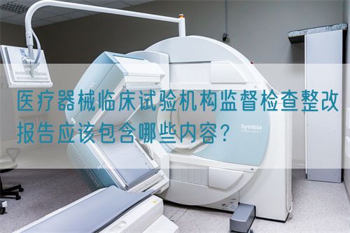 醫(yī)療器械臨床試驗機構(gòu)監(jiān)督檢查整改報告應(yīng)該包含哪些內(nèi)容？(圖1)