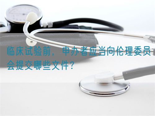 臨床試驗前，申辦者應(yīng)當(dāng)向倫理委員會提交哪些文件？(圖1)