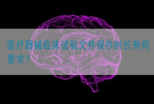 醫(yī)療器械臨床試驗(yàn)文件保存時(shí)長(zhǎng)有何要求？(圖1)