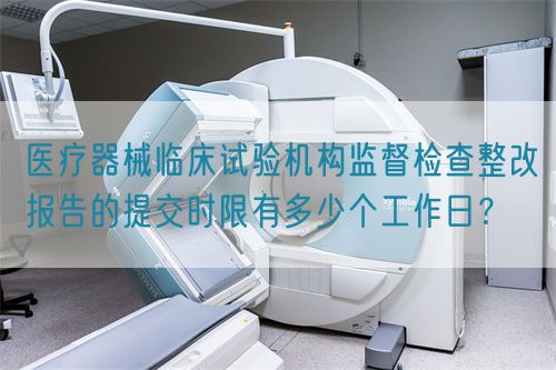 醫(yī)療器械臨床試驗機(jī)構(gòu)監(jiān)督檢查整改報告的提交時限有多少個工作日？(圖1)