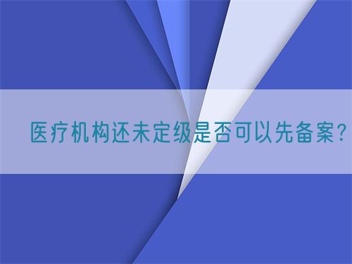 ?醫(yī)療機構還未定級是否可以先備案？(圖1)