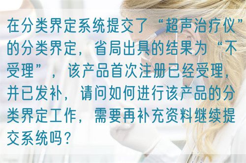 在分類界定系統(tǒng)提交了“超聲治療儀”的分類界定，省局出具的結(jié)果為“不受理”，該產(chǎn)品首次注冊已經(jīng)受理，并已發(fā)補，請問如何進行該產(chǎn)品的分類界定工作，需要再補充資料繼續(xù)提交系統(tǒng)嗎？(圖1)