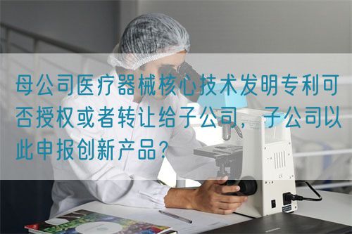 母公司醫(yī)療器械核心技術(shù)發(fā)明專利可否授權(quán)或者轉(zhuǎn)讓給子公司，子公司以此申報創(chuàng)新產(chǎn)品？(圖1)