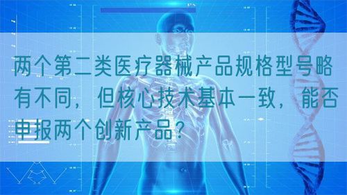 兩個(gè)第二類醫(yī)療器械產(chǎn)品規(guī)格型號(hào)略有不同，但核心技術(shù)基本一致，能否申報(bào)兩個(gè)創(chuàng)新產(chǎn)品？(圖1)