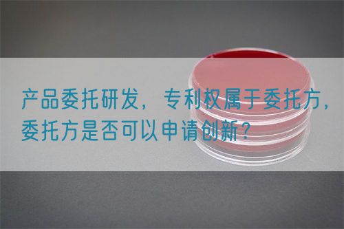 產(chǎn)品委托研發(fā)，專利權(quán)屬于委托方，委托方是否可以申請(qǐng)創(chuàng)新？(圖1)