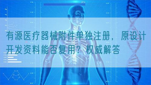 有源醫(yī)療器械附件單獨(dú)注冊(cè)，原設(shè)計(jì)開發(fā)資料能否復(fù)用？權(quán)威解答(圖1)