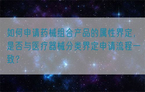 如何申請(qǐng)藥械組合產(chǎn)品的屬性界定，是否與醫(yī)療器械分類界定申請(qǐng)流程一致？(圖1)