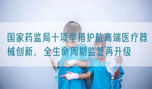 國家藥監(jiān)局十項(xiàng)舉措護(hù)航高端醫(yī)療器械創(chuàng)新，全生命周期監(jiān)管再升級(圖1)