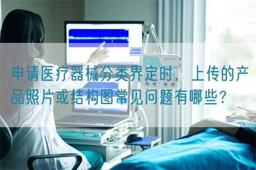 申請(qǐng)醫(yī)療器械分類界定時(shí)，上傳的產(chǎn)品照片或結(jié)構(gòu)圖常見(jiàn)問(wèn)題有哪些？(圖1)