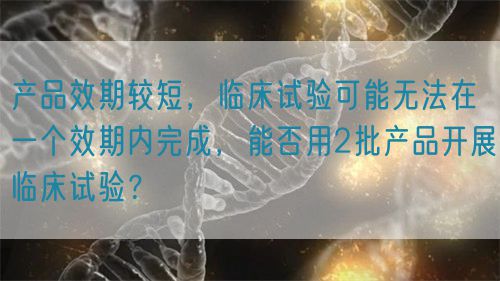 產(chǎn)品效期較短，臨床試驗(yàn)可能無(wú)法在一個(gè)效期內(nèi)完成，能否用2批產(chǎn)品開(kāi)展臨床試驗(yàn)？(圖1)