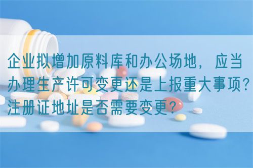企業(yè)擬增加原料庫和辦公場地，應(yīng)當(dāng)辦理生產(chǎn)許可變更還是上報重大事項？注冊證地址是否需要變更？(圖1)