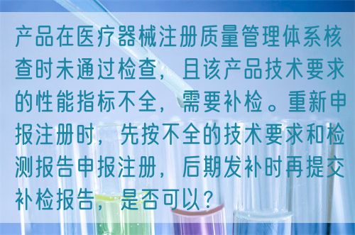 產(chǎn)品在醫(yī)療器械注冊質(zhì)量管理體系核查時未通過檢查，且該產(chǎn)品技術(shù)要求的性能指標(biāo)不全，需要補(bǔ)檢。重新申報注冊時，先按不全的技術(shù)要求和檢測報告申報注冊，后期發(fā)補(bǔ)時再提交補(bǔ)檢報告，是否可以？(圖1)
