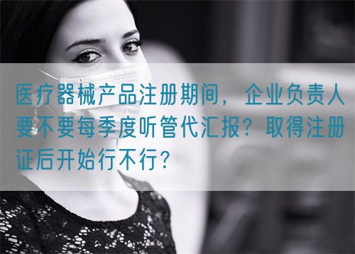 醫(yī)療器械產(chǎn)品注冊期間，企業(yè)負責人要不要每季度聽管代匯報？取得注冊證后開始行不行？(圖1)