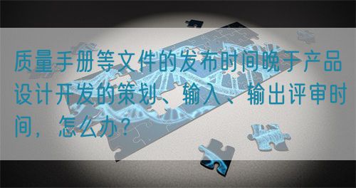 質(zhì)量手冊等文件的發(fā)布時間晚于產(chǎn)品設(shè)計(jì)開發(fā)的策劃、輸入、輸出評審時間，怎么辦？(圖1)