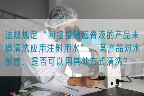 法規(guī)規(guī)定“間接接觸腦脊液的產(chǎn)品末道清洗應(yīng)用注射用水”，某產(chǎn)品對(duì)水敏感，是否可以用其他方式清洗？